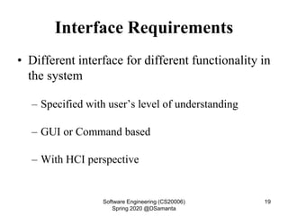 Interface Requirements
• Different interface for different functionality in
the system
– Specified with user’s level of understanding
– GUI or Command based
– With HCI perspective
Software Engineering (CS20006)
Spring 2020 @DSamanta
19
 