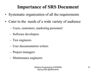 Importance of SRS Document
• Systematic organization of all the requirements
• Cater to the needs of a wide variety of audience
– Users, customers, marketing personnel
– Software developers
– Test engineers
– User documentation writers
– Project managers
– Maintenance engineers
Software Engineering (CS20006)
Spring 2020 @DSamanta
21
 