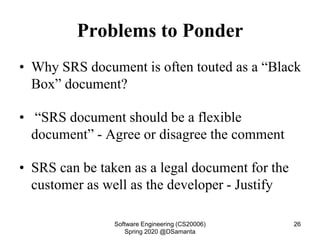 Problems to Ponder
• Why SRS document is often touted as a “Black
Box” document?
• “SRS document should be a flexible
document” - Agree or disagree the comment
• SRS can be taken as a legal document for the
customer as well as the developer - Justify
Software Engineering (CS20006)
Spring 2020 @DSamanta
26
 