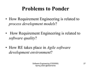 Problems to Ponder
• How Requirement Engineering is related to
process development models?
• How Requirement Engineering is related to
software quality?
• How RE takes place in Agile software
development environment?
Software Engineering (CS20006)
Spring 2020 @DSamanta
27
 