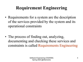 Requirement Engineering
• Requirements for a system are the description
of the services provided by the system and its
operational constraints
• The process of finding out, analyzing,
documenting and checking these services and
constraints is called Requirements Engineering
Software Engineering (CS20006)
Spring 2020 @DSamanta
4
 