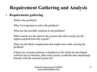 Requirement Gathering and Analysis
• Requirements gathering
What is the problem?
Why it is important to solve the problem?
What are the possible solutions to the problem?
What exactly are the input to the system and what exactly are the
output required from the system?
What are the likely complexities that might arise while solving the
problem?
If there are external software or hardware with which the developed
software has to interface, then what exactly would the data interchange
formats with the external system be?
Software Engineering (CS20006)
Spring 2020 @DSamanta
6
 