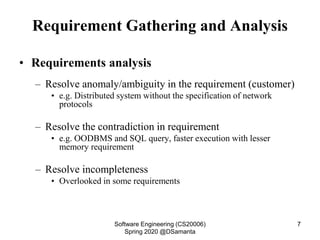 Requirement Gathering and Analysis
• Requirements analysis
– Resolve anomaly/ambiguity in the requirement (customer)
• e.g. Distributed system without the specification of network
protocols
– Resolve the contradiction in requirement
• e.g. OODBMS and SQL query, faster execution with lesser
memory requirement
– Resolve incompleteness
• Overlooked in some requirements
Software Engineering (CS20006)
Spring 2020 @DSamanta
7
 