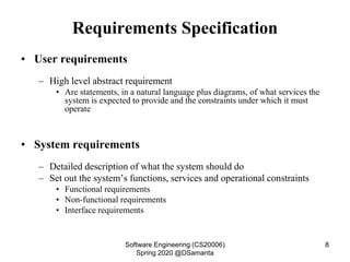 Requirements Specification
• User requirements
– High level abstract requirement
• Are statements, in a natural language plus diagrams, of what services the
system is expected to provide and the constraints under which it must
operate
• System requirements
– Detailed description of what the system should do
– Set out the system’s functions, services and operational constraints
• Functional requirements
• Non-functional requirements
• Interface requirements
Software Engineering (CS20006)
Spring 2020 @DSamanta
8
 