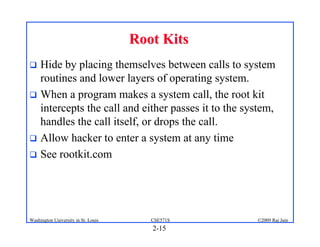 2-15
©2009 Raj Jain
CSE571S
Washington University in St. Louis
Root Kits
Root Kits
! Hide by placing themselves between calls to system
routines and lower layers of operating system.
! When a program makes a system call, the root kit
intercepts the call and either passes it to the system,
handles the call itself, or drops the call.
! Allow hacker to enter a system at any time
! See rootkit.com
 