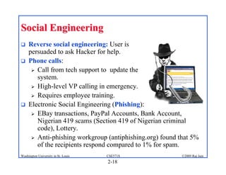 2-18
©2009 Raj Jain
CSE571S
Washington University in St. Louis
Social Engineering
Social Engineering
! Reverse social engineering: User is
persuaded to ask Hacker for help.
! Phone calls:
" Call from tech support to update the
system.
" High-level VP calling in emergency.
" Requires employee training.
! Electronic Social Engineering (Phishing):
" EBay transactions, PayPal Accounts, Bank Account,
Nigerian 419 scams (Section 419 of Nigerian criminal
code), Lottery.
" Anti-phishing workgroup (antiphishing.org) found that 5%
of the recipients respond compared to 1% for spam.
 