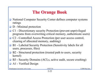 2-22
©2009 Raj Jain
CSE571S
Washington University in St. Louis
The Orange Book
The Orange Book
! National Computer Security Center defines computer systems
ratings
! D - Minimal protection
! C1 - Discretionary security Protection (prevent unprivileged
programs from overwriting critical memory, authenticate users)
! C2 - Controlled Access Protection (per user access control,
clearing of allocated memory, auditing)
! B1 - Labeled Security Protection (Sensitivity labels for all
users, processes, files)
! B2 - Structured protection (trusted path to users, security
kernel)
! B3 - Security Domains (ACLs, active audit, secure crashing)
! A1 - Verified Design
 