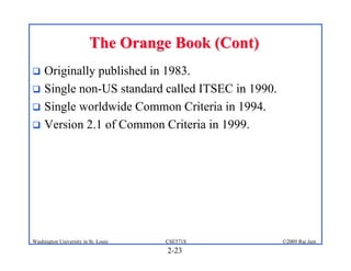 2-23
©2009 Raj Jain
CSE571S
Washington University in St. Louis
The Orange Book (Cont)
The Orange Book (Cont)
! Originally published in 1983.
! Single non-US standard called ITSEC in 1990.
! Single worldwide Common Criteria in 1994.
! Version 2.1 of Common Criteria in 1999.
 