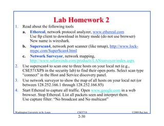 2-30
©2009 Raj Jain
CSE571S
Washington University in St. Louis
Lab Homework 2
Lab Homework 2
1. Read about the following tools
a. Ethereal, network protocol analyzer, www.ethereal.com
Use ftp client to download in binary mode (do not use browser)
New name is wireshark.
b. Superscan4, network port scanner (like nmap), http://www.lock-
mypc.com/SuperScan4.html
c. Network Surveyor, network mapping,
http://www.solarwinds.com/products/LANsurveyor/index.aspx
2. Use superscan4 to scan one to three hosts on your local net (e.g.,
CSE571XPS in the security lab) to find their open ports. Select scan type
“connect” in the Host and Service discovery panel.
3. Use network surveyor to show the map of all hosts on your local net (or
between 128.252.166.1 through 128.252.166.85)
4. Start Ethereal to capture all traffic. Open www.google.com in a web
browser. Stop Ethereal. List all packets seen and interpret them.
Use capture filter: “No broadcast and No multicast”
 