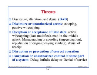 2-4
©2009 Raj Jain
CSE571S
Washington University in St. Louis
Threats
Threats
! Disclosure, alteration, and denial (DAD)
! Disclosure or unauthorized access: snooping,
passive wiretapping,
! Deception or acceptance of false data: active
wiretapping (data modified), man-in-the-middle
attack, Masquerading or spoofing (impersonation),
repudiation of origin (denying sending), denial of
receipt
! Disruption or prevention of correct operation
! Usurpation or unauthorized control of some part
of a system: Delay, Infinite delay ⇒ Denial of service
 