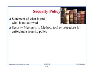 2-5
©2009 Raj Jain
CSE571S
Washington University in St. Louis
Security Policy
Security Policy
! Statement of what is and
what is not allowed
! Security Mechanism: Method, tool or procedure for
enforcing a security policy
 
