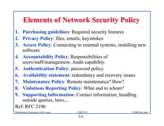 2-6
©2009 Raj Jain
CSE571S
Washington University in St. Louis
Elements of Network Security Policy
Elements of Network Security Policy
1. Purchasing guidelines: Required security features
2. Privacy Policy: files, emails, keystrokes
3. Access Policy: Connecting to external systems, installing new
software
4. Accountability Policy: Responsibilities of
users/staff/management. Audit capability.
5. Authentication Policy: password policy
6. Availability statement: redundancy and recovery issues
7. Maintenance Policy: Remote maintenance? How?
8. Violations Reporting Policy: What and to whom?
9. Supporting Information: Contact information, handling
outside queries, laws,...
Ref: RFC 2196
 