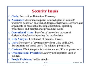 2-7
©2009 Raj Jain
CSE571S
Washington University in St. Louis
Security Issues
Security Issues
! Goals: Prevention, Detection, Recovery
! Assurance: Assurance requires detailed specs of desired/
undesired behavior, analysis of design of hardware/software, and
arguments or proofs that the implementation, operating
procedures, and maintenance procedures work.
! Operational Issues: Benefits of protection vs. cost of
designing/implementing/using the mechanisms
! Risk Analysis: Likelihood of potential threats
! Laws: No export of cryptography from USA until 2000.
Sys Admins can't read user's file without permission.
! Customs: DNA samples for authentication, SSN as passwords
! Organizational Priorities: Security not important until an
incident
! People Problems: Insider attacks
 
