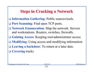 2-8
©2009 Raj Jain
CSE571S
Washington University in St. Louis
Steps in Cracking a Network
Steps in Cracking a Network
! Information Gathering: Public sources/tools.
! Port Scanning: Find open TCP ports.
! Network Enumeration: Map the network. Servers
and workstations. Routers, switches, firewalls.
! Gaining Access: Keeping root/administrator access
! Modifying: Using access and modifying information
! Leaving a backdoor: To return at a later date.
! Covering tracks
 