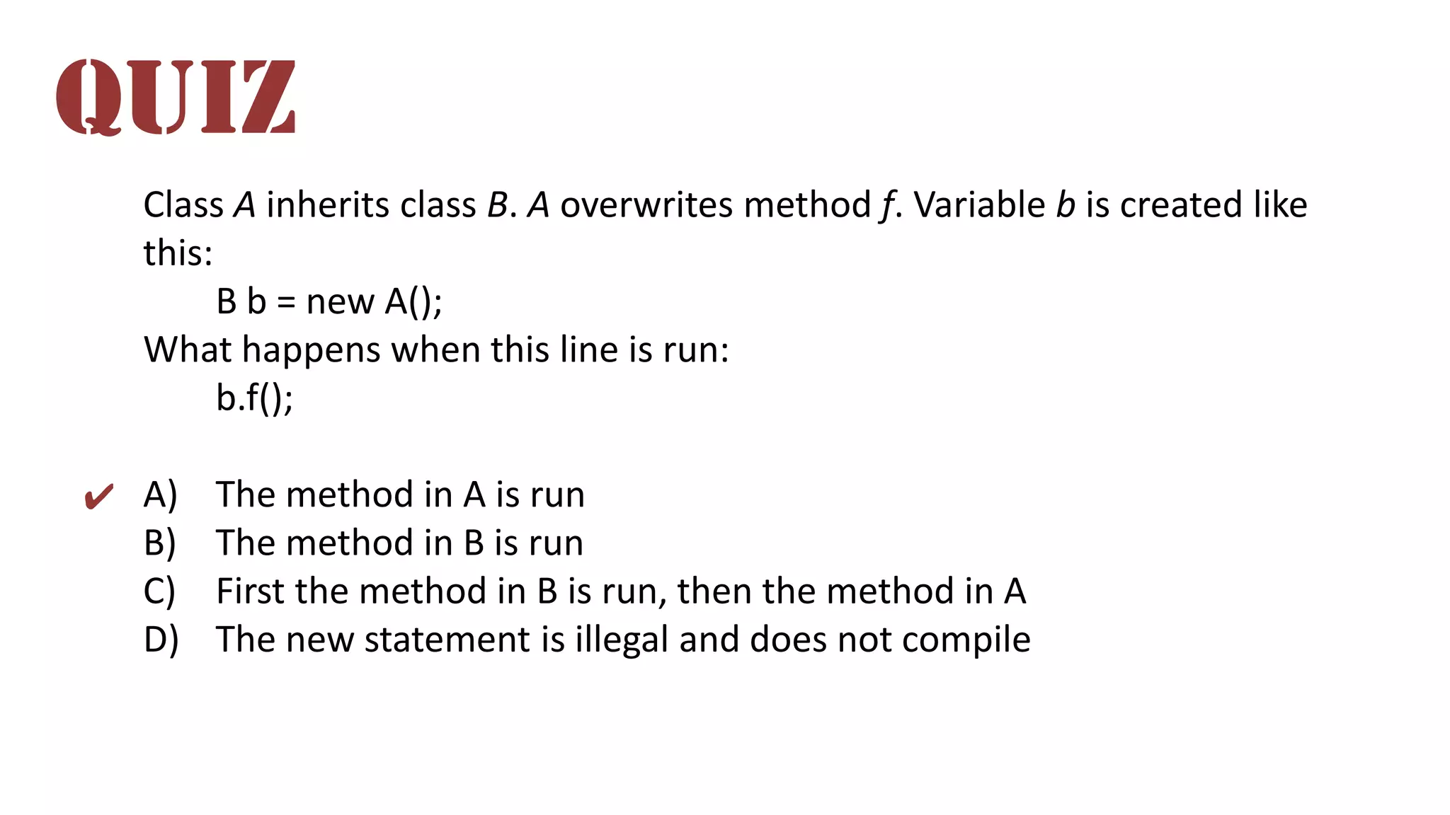 Class A inherits class B. A overwrites method f. Variable b is created like
this:
B b = new A();
What happens when this line is run:
b.f();
A) The method in A is run
B) The method in B is run
C) First the method in B is run, then the method in A
D) The new statement is illegal and does not compile
QUIZ
✔
 