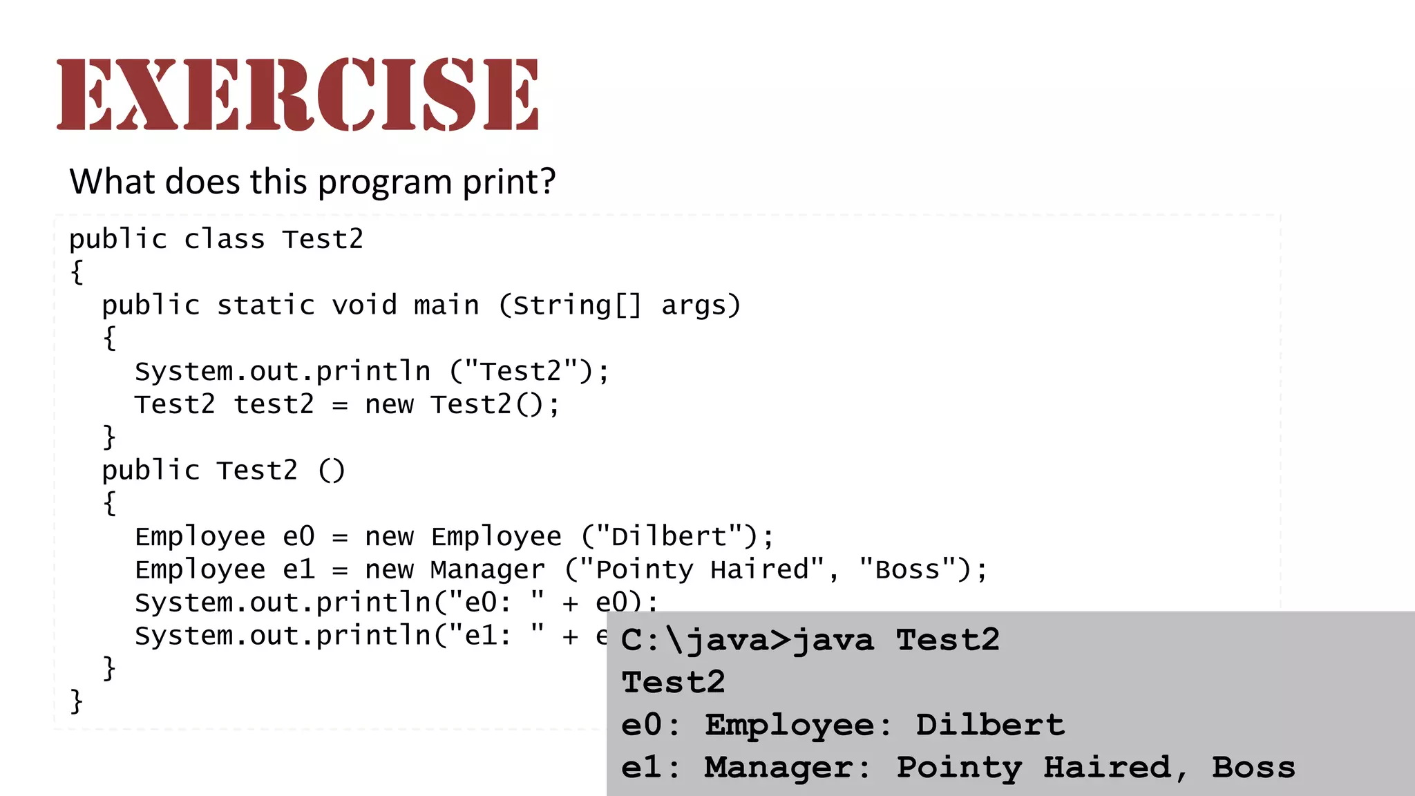 What does this program print?
public class Test2
{
public static void main (String[] args)
{
System.out.println ("Test2");
Test2 test2 = new Test2();
}
public Test2 ()
{
Employee e0 = new Employee ("Dilbert");
Employee e1 = new Manager ("Pointy Haired", "Boss");
System.out.println("e0: " + e0);
System.out.println("e1: " + e1);
}
}
C:java>java Test2
Test2
e0: Employee: Dilbert
e1: Manager: Pointy Haired, Boss
EXERCISE
 