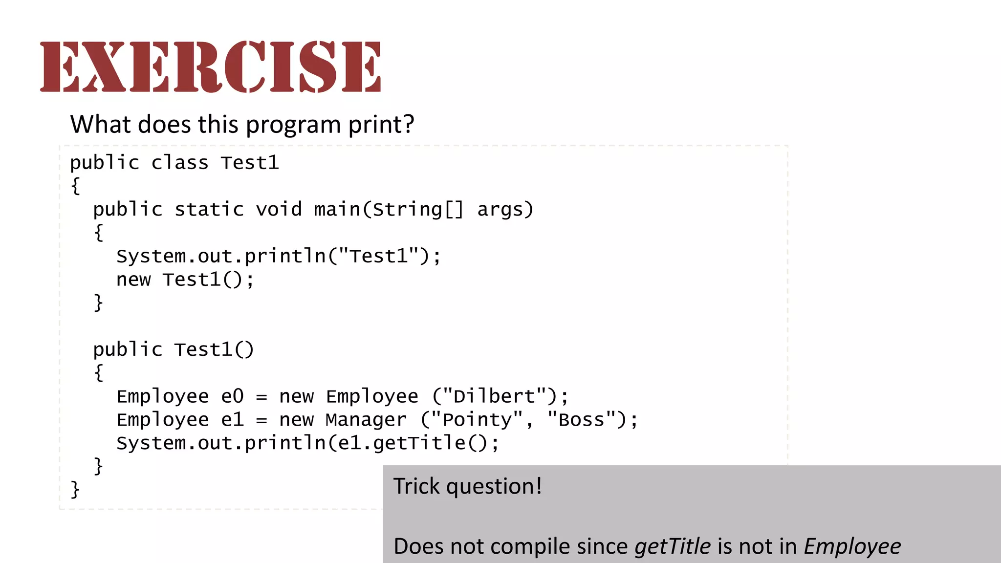 What does this program print?
public class Test1
{
public static void main(String[] args)
{
System.out.println("Test1");
new Test1();
}
public Test1()
{
Employee e0 = new Employee ("Dilbert");
Employee e1 = new Manager ("Pointy", "Boss");
System.out.println(e1.getTitle();
}
} Trick question!
Does not compile since getTitle is not in Employee
EXERCISE
 