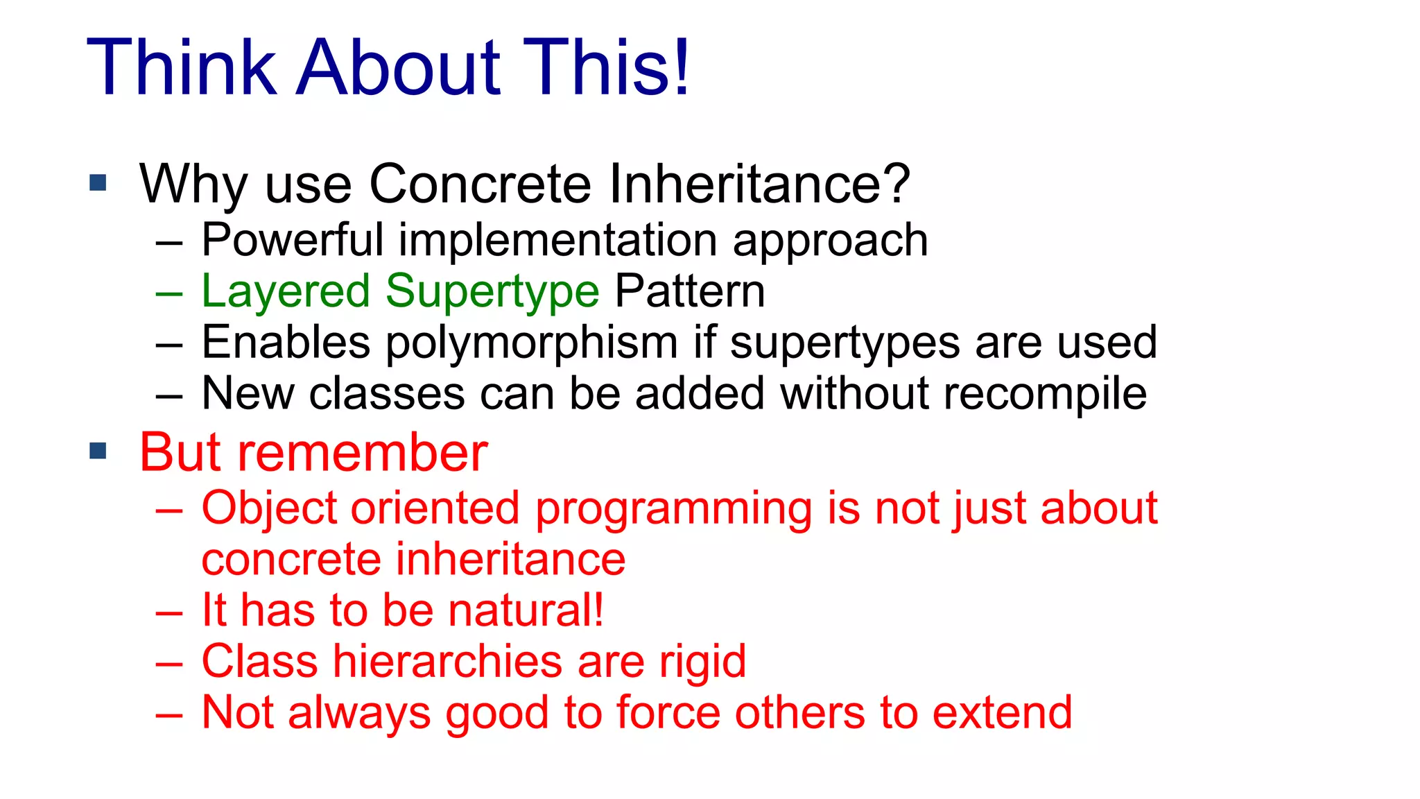 Think About This!
 Why use Concrete Inheritance?
– Powerful implementation approach
– Layered Supertype Pattern
– Enables polymorphism if supertypes are used
– New classes can be added without recompile
 But remember
– Object oriented programming is not just about
concrete inheritance
– It has to be natural!
– Class hierarchies are rigid
– Not always good to force others to extend
 