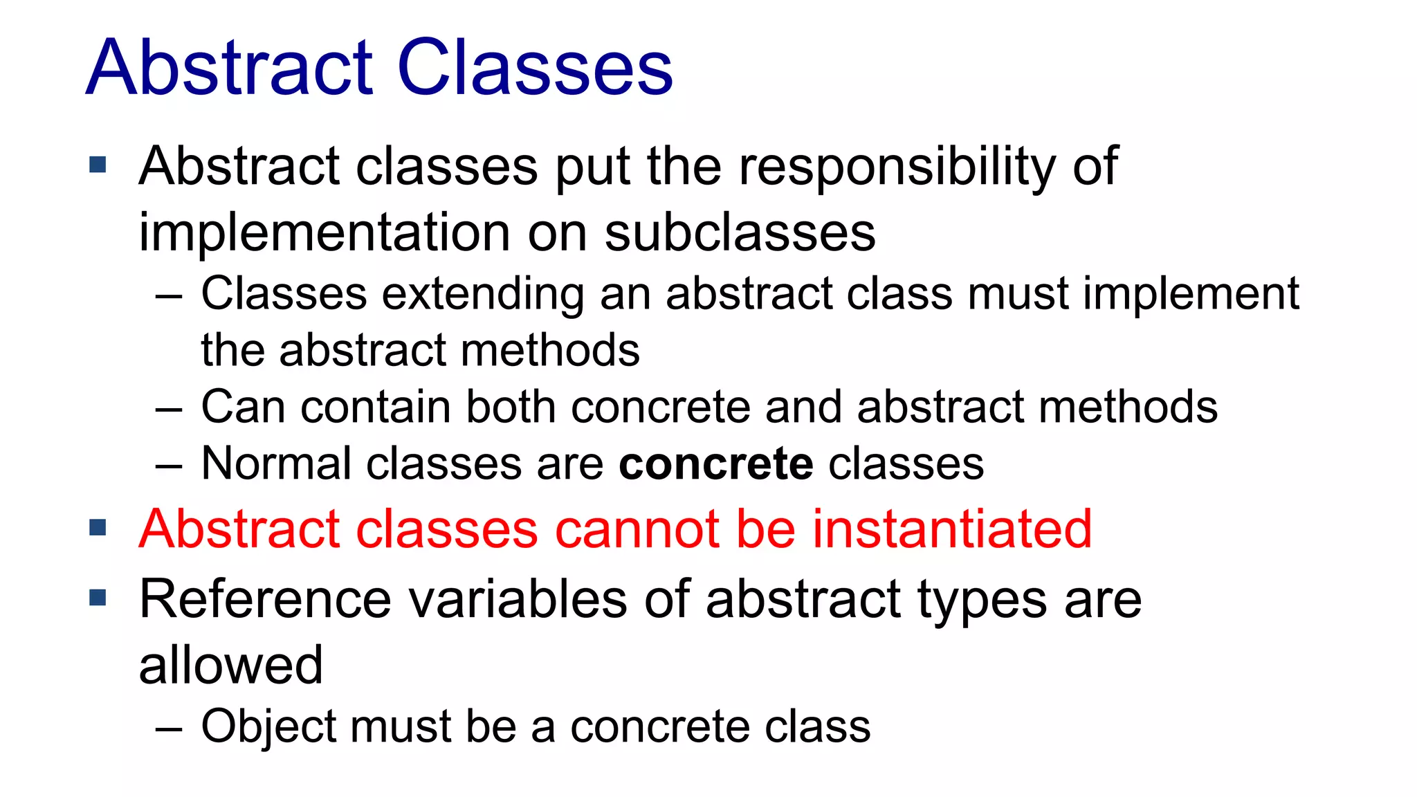 Abstract Classes
 Abstract classes put the responsibility of
implementation on subclasses
– Classes extending an abstract class must implement
the abstract methods
– Can contain both concrete and abstract methods
– Normal classes are concrete classes
 Abstract classes cannot be instantiated
 Reference variables of abstract types are
allowed
– Object must be a concrete class
 