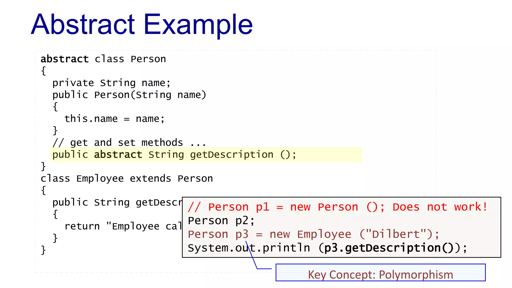 Abstract Example
abstract class Person
{
private String name;
public Person(String name)
{
this.name = name;
}
// get and set methods ...
public abstract String getDescription ();
}
class Employee extends Person
{
public String getDescription()
{
return "Employee called " + super.getName();
}
}
// Person p1 = new Person (); Does not work!
Person p2;
Person p3 = new Employee ("Dilbert");
System.out.println (p3.getDescription());
Key Concept: Polymorphism
 