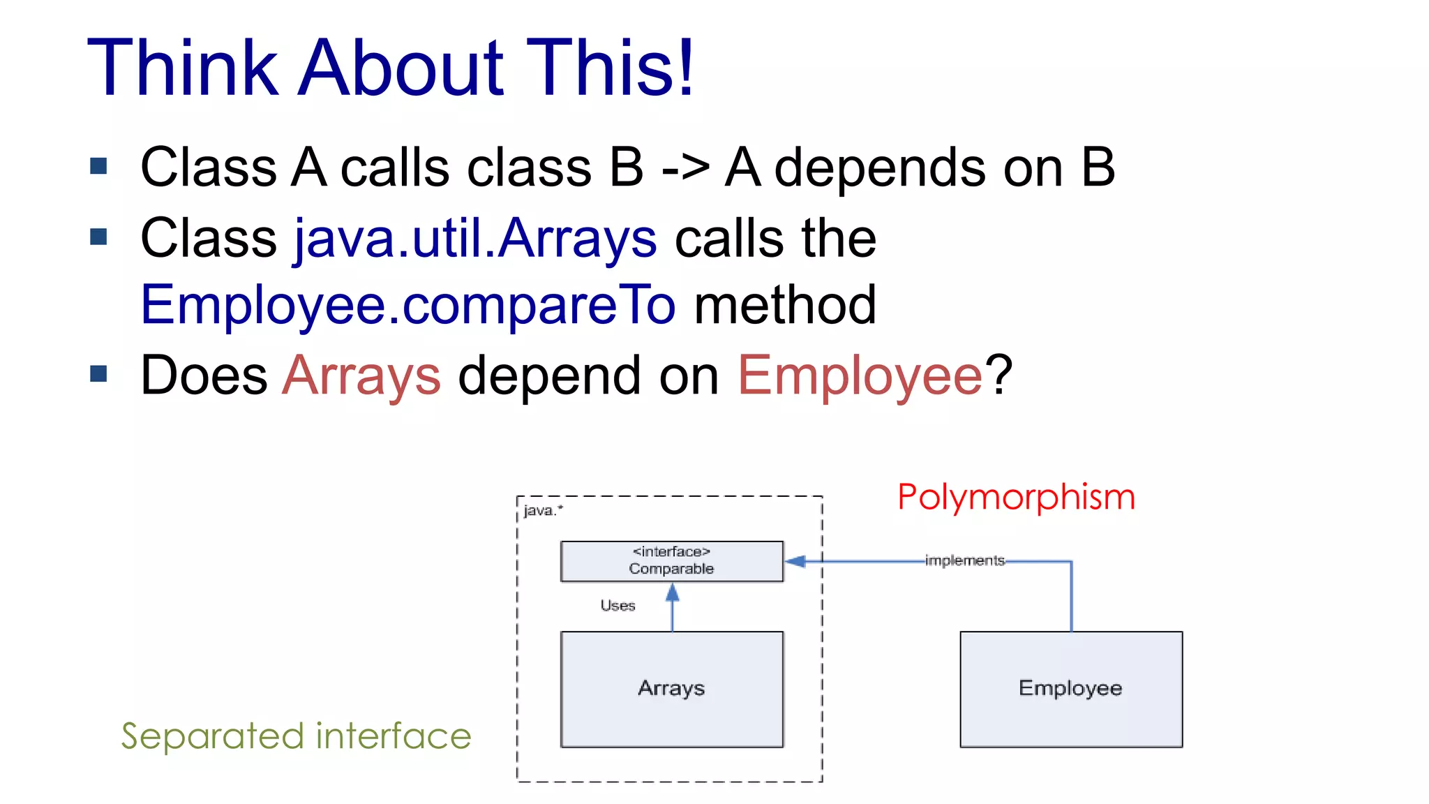 Think About This!
 Class A calls class B -> A depends on B
 Class java.util.Arrays calls the
Employee.compareTo method
 Does Arrays depend on Employee?
Polymorphism
Separated interface
 