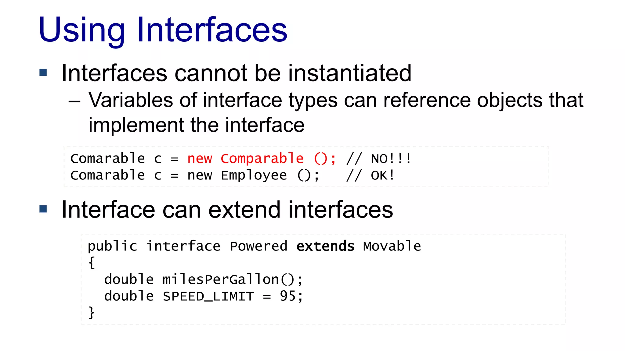Using Interfaces
 Interfaces cannot be instantiated
– Variables of interface types can reference objects that
implement the interface
 Interface can extend interfaces
public interface Powered extends Movable
{
double milesPerGallon();
double SPEED_LIMIT = 95;
}
Comarable c = new Comparable (); // NO!!!
Comarable c = new Employee (); // OK!
 