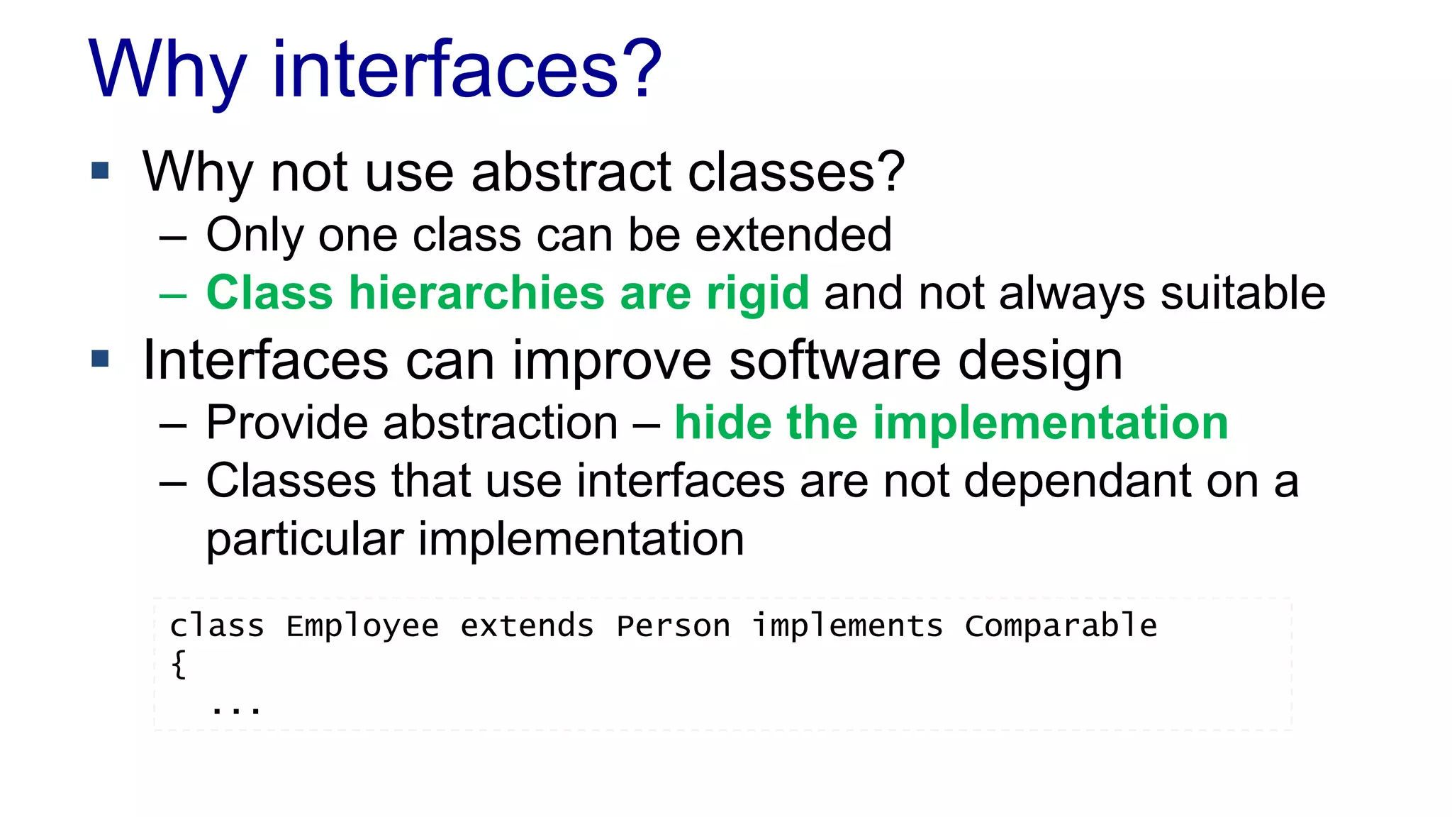 Why interfaces?
 Why not use abstract classes?
– Only one class can be extended
– Class hierarchies are rigid and not always suitable
 Interfaces can improve software design
– Provide abstraction – hide the implementation
– Classes that use interfaces are not dependant on a
particular implementation
class Employee extends Person implements Comparable
{
...
 