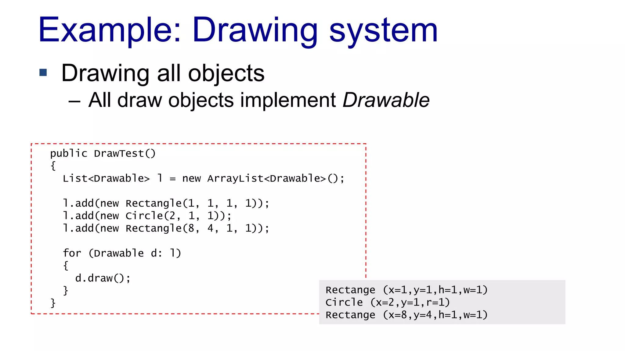 Example: Drawing system
 Drawing all objects
– All draw objects implement Drawable
public DrawTest()
{
List<Drawable> l = new ArrayList<Drawable>();
l.add(new Rectangle(1, 1, 1, 1));
l.add(new Circle(2, 1, 1));
l.add(new Rectangle(8, 4, 1, 1));
for (Drawable d: l)
{
d.draw();
}
}
Rectange (x=1,y=1,h=1,w=1)
Circle (x=2,y=1,r=1)
Rectange (x=8,y=4,h=1,w=1)
 