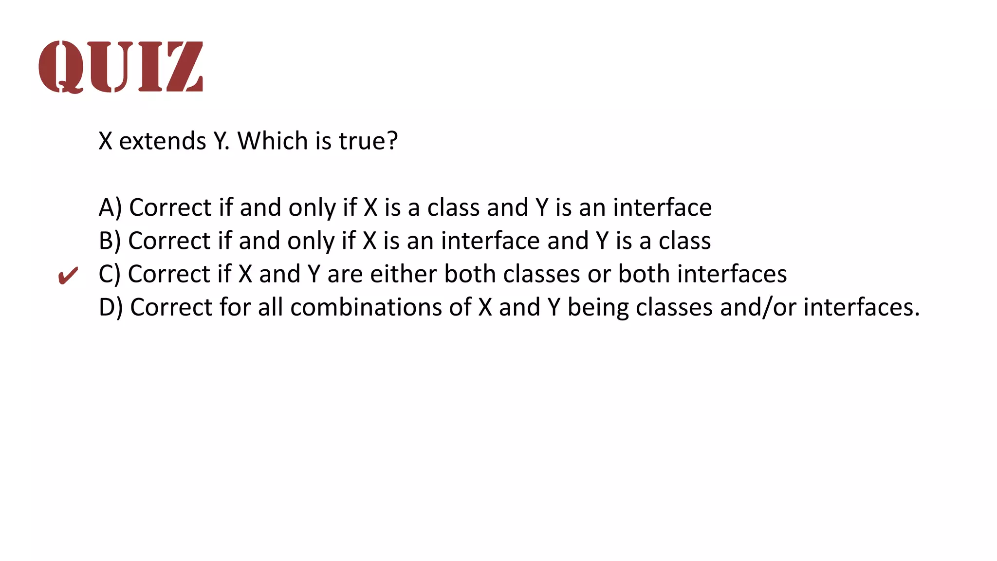 X extends Y. Which is true?
A) Correct if and only if X is a class and Y is an interface
B) Correct if and only if X is an interface and Y is a class
C) Correct if X and Y are either both classes or both interfaces
D) Correct for all combinations of X and Y being classes and/or interfaces.
QUIZ
✔
 