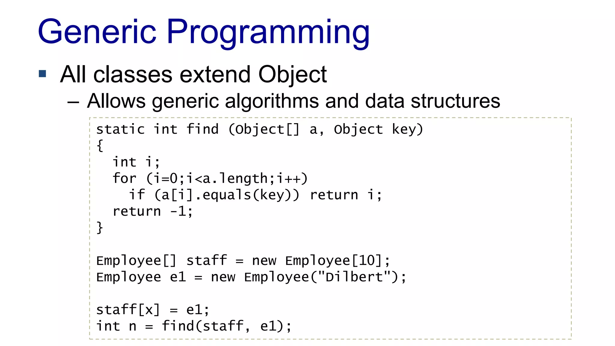 Generic Programming
 All classes extend Object
– Allows generic algorithms and data structures
static int find (Object[] a, Object key)
{
int i;
for (i=0;i<a.length;i++)
if (a[i].equals(key)) return i;
return -1;
}
Employee[] staff = new Employee[10];
Employee e1 = new Employee("Dilbert");
staff[x] = e1;
int n = find(staff, e1);
 