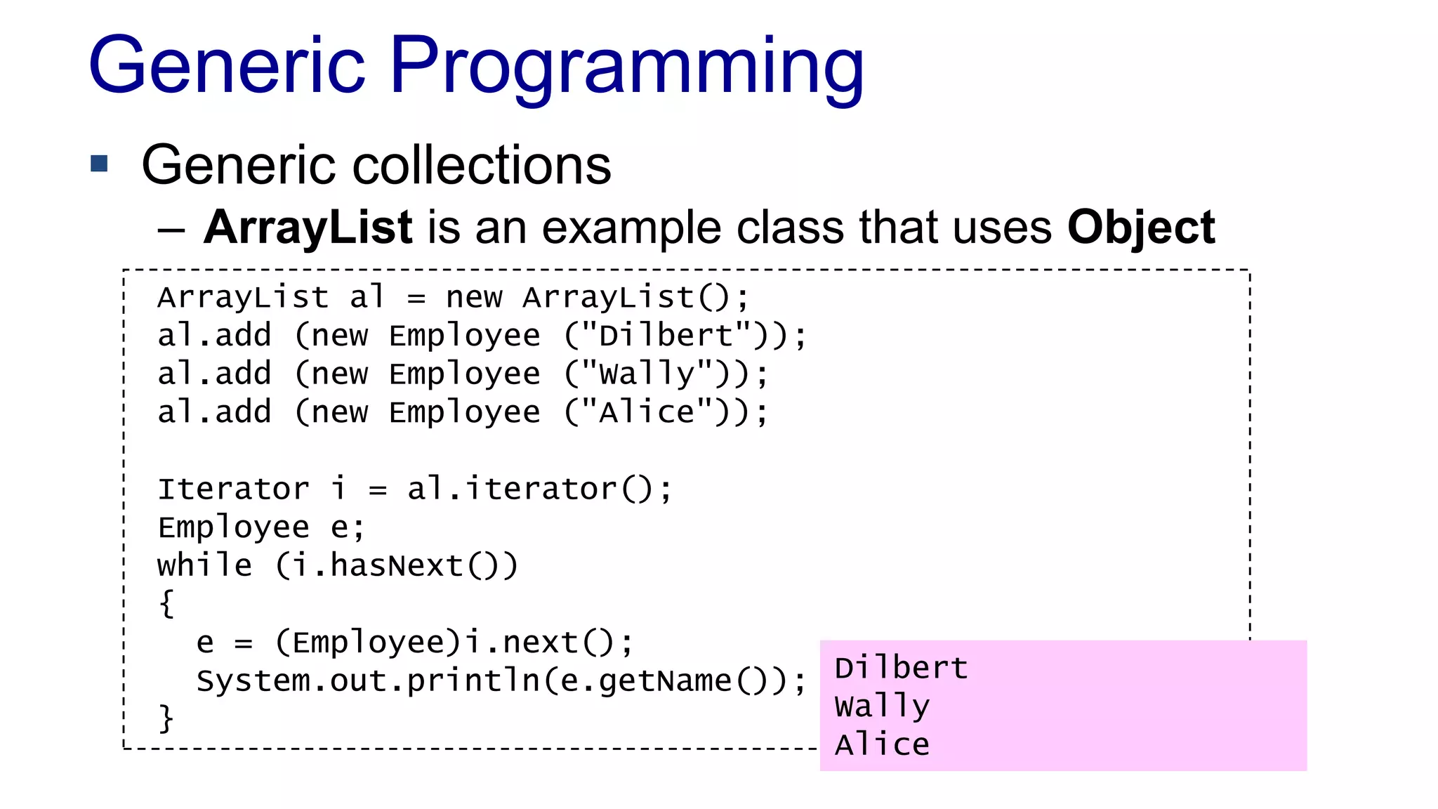 Generic Programming
 Generic collections
– ArrayList is an example class that uses Object
ArrayList al = new ArrayList();
al.add (new Employee ("Dilbert"));
al.add (new Employee ("Wally"));
al.add (new Employee ("Alice"));
Iterator i = al.iterator();
Employee e;
while (i.hasNext())
{
e = (Employee)i.next();
System.out.println(e.getName());
}
Dilbert
Wally
Alice
 