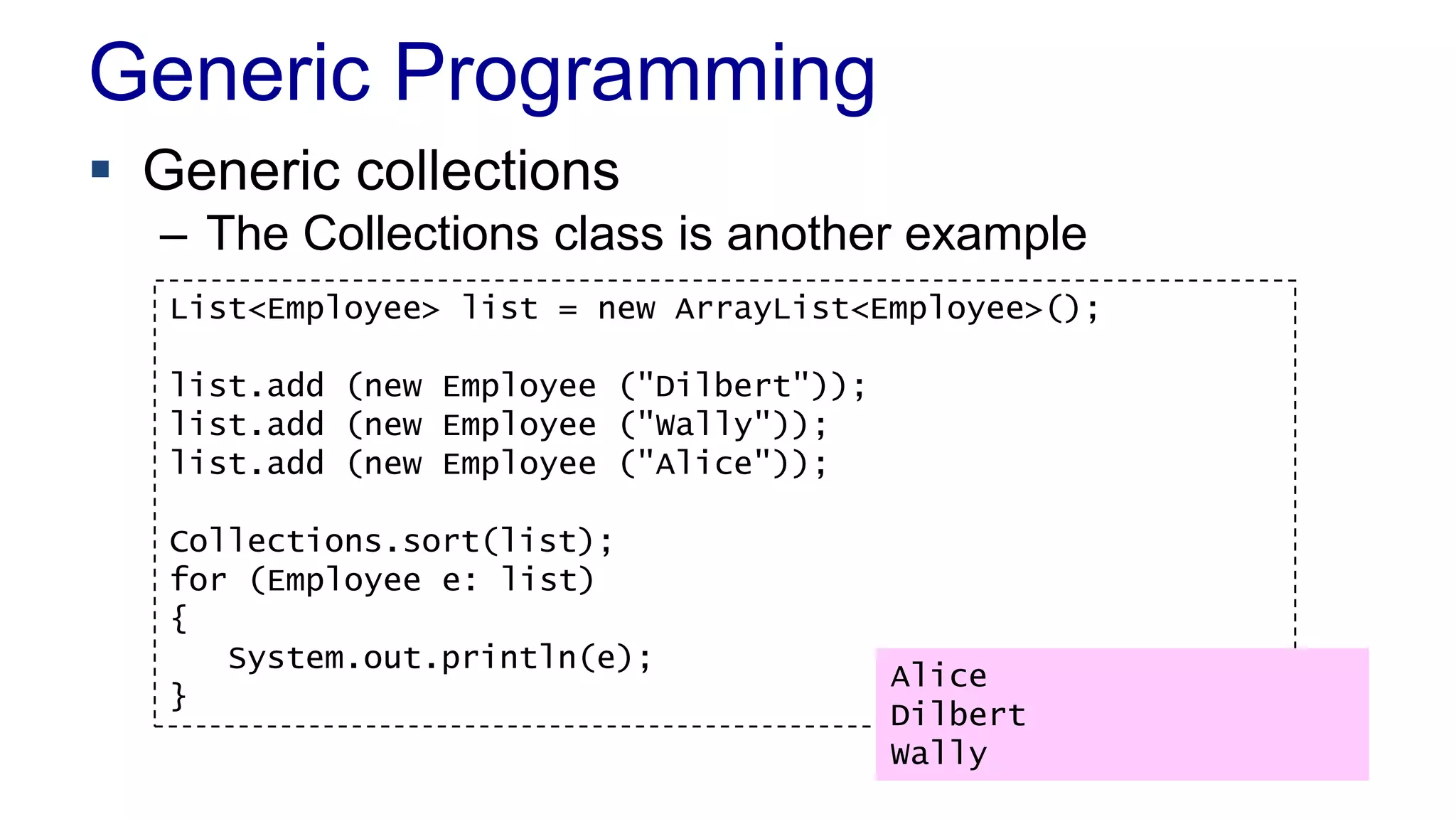Generic Programming
 Generic collections
– The Collections class is another example
List<Employee> list = new ArrayList<Employee>();
list.add (new Employee ("Dilbert"));
list.add (new Employee ("Wally"));
list.add (new Employee ("Alice"));
Collections.sort(list);
for (Employee e: list)
{
System.out.println(e);
}
Alice
Dilbert
Wally
 