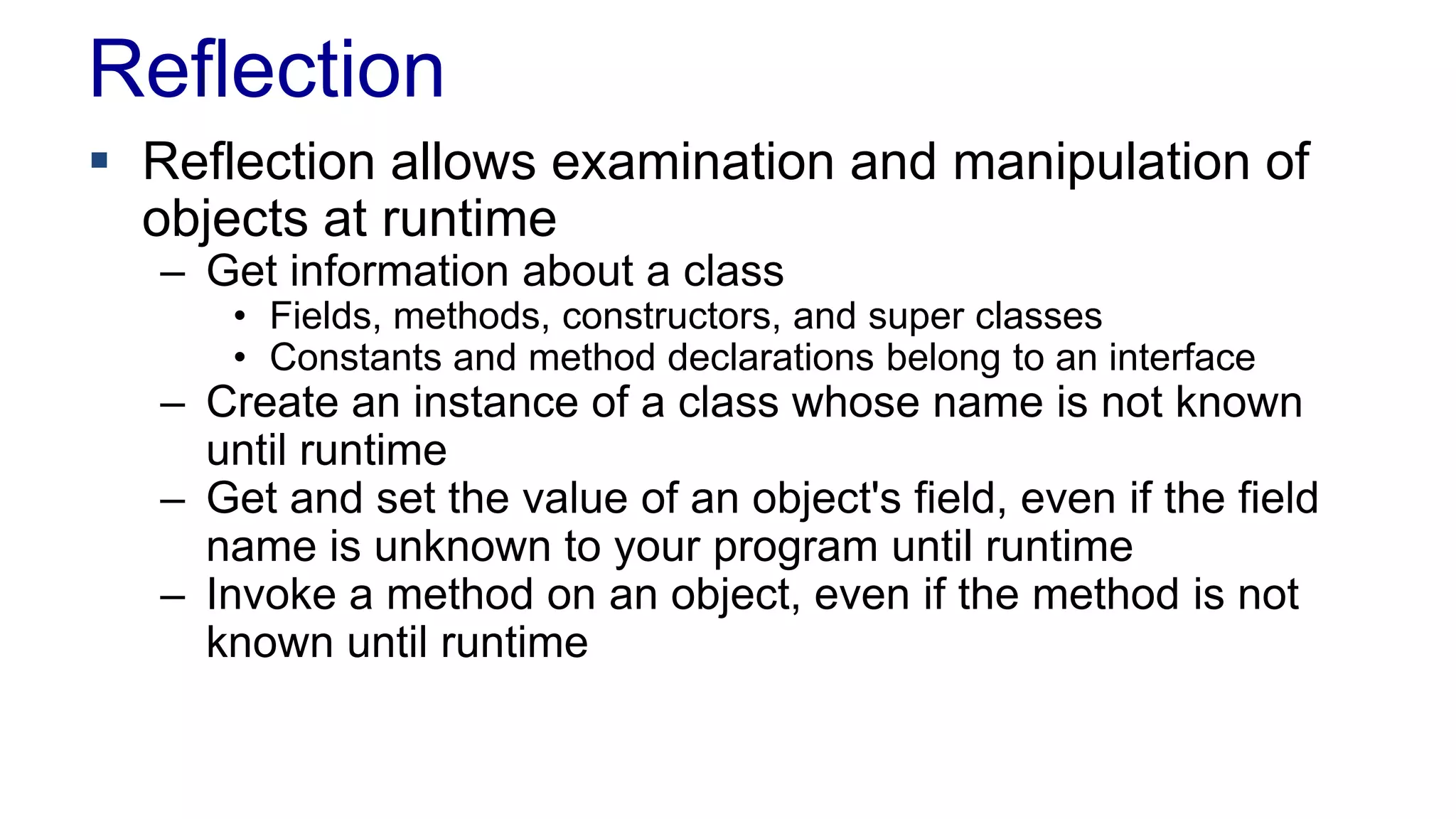Reflection
 Reflection allows examination and manipulation of
objects at runtime
– Get information about a class
• Fields, methods, constructors, and super classes
• Constants and method declarations belong to an interface
– Create an instance of a class whose name is not known
until runtime
– Get and set the value of an object's field, even if the field
name is unknown to your program until runtime
– Invoke a method on an object, even if the method is not
known until runtime
 