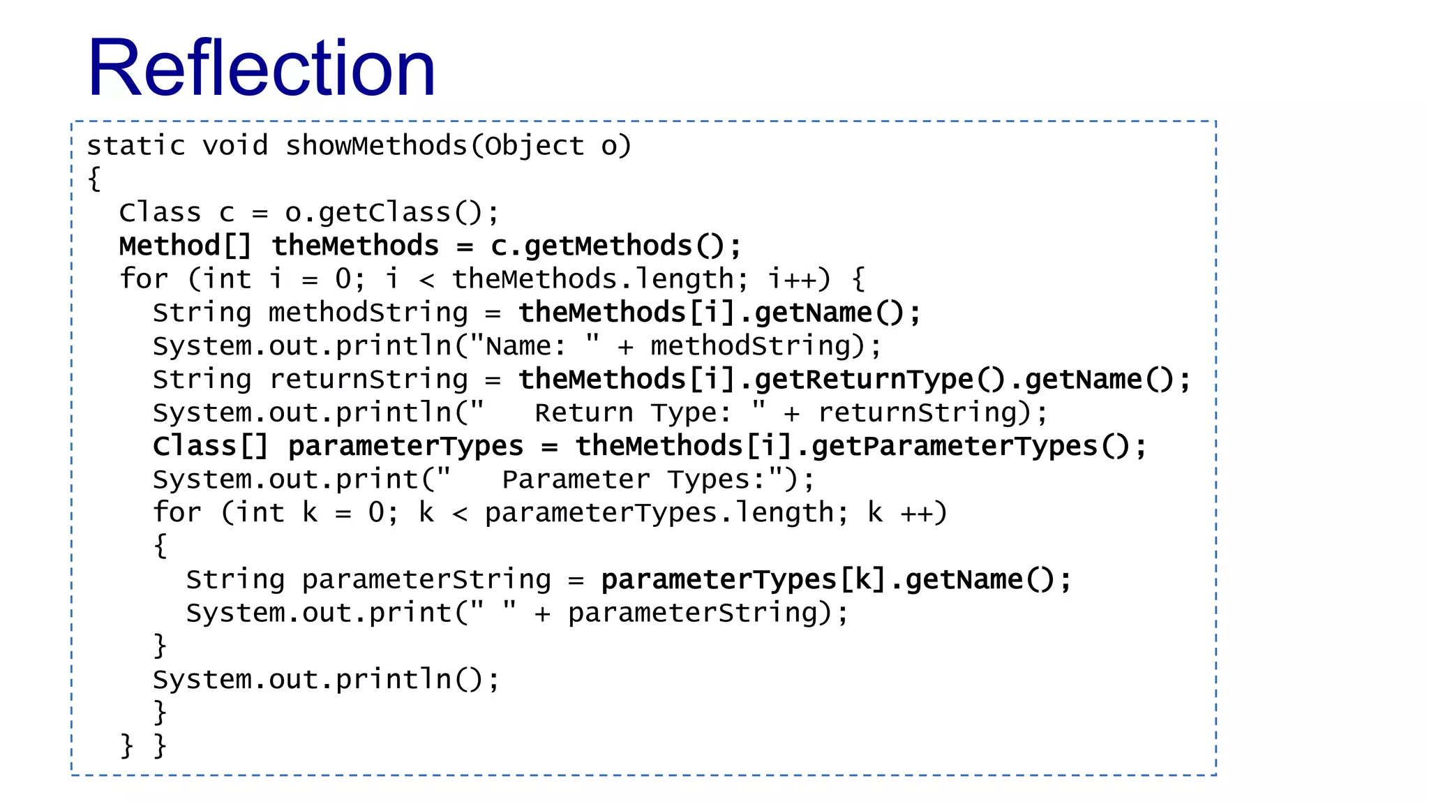 Reflection
static void showMethods(Object o)
{
Class c = o.getClass();
Method[] theMethods = c.getMethods();
for (int i = 0; i < theMethods.length; i++) {
String methodString = theMethods[i].getName();
System.out.println("Name: " + methodString);
String returnString = theMethods[i].getReturnType().getName();
System.out.println(" Return Type: " + returnString);
Class[] parameterTypes = theMethods[i].getParameterTypes();
System.out.print(" Parameter Types:");
for (int k = 0; k < parameterTypes.length; k ++)
{
String parameterString = parameterTypes[k].getName();
System.out.print(" " + parameterString);
}
System.out.println();
}
} }
 