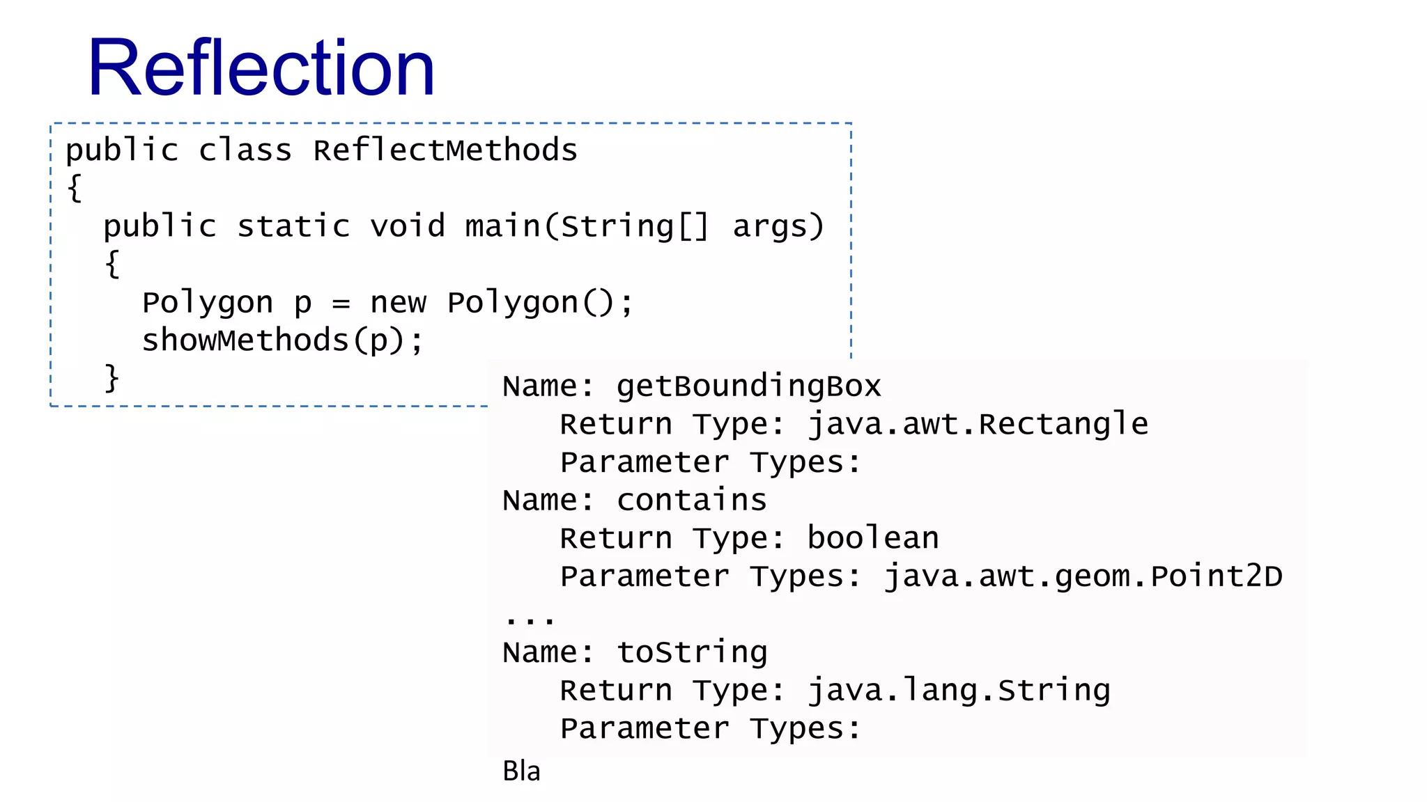 Reflection
Bla
public class ReflectMethods
{
public static void main(String[] args)
{
Polygon p = new Polygon();
showMethods(p);
} Name: getBoundingBox
Return Type: java.awt.Rectangle
Parameter Types:
Name: contains
Return Type: boolean
Parameter Types: java.awt.geom.Point2D
...
Name: toString
Return Type: java.lang.String
Parameter Types:
 