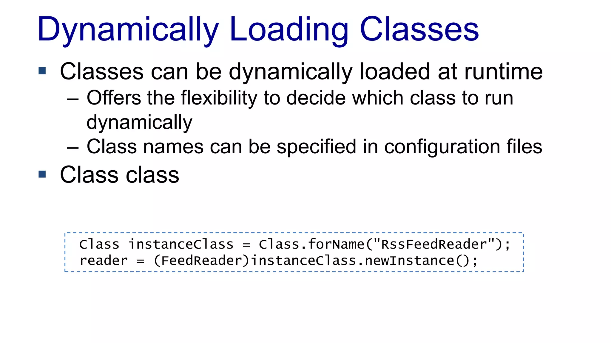 Dynamically Loading Classes
 Classes can be dynamically loaded at runtime
– Offers the flexibility to decide which class to run
dynamically
– Class names can be specified in configuration files
 Class class
Class instanceClass = Class.forName("RssFeedReader");
reader = (FeedReader)instanceClass.newInstance();
 