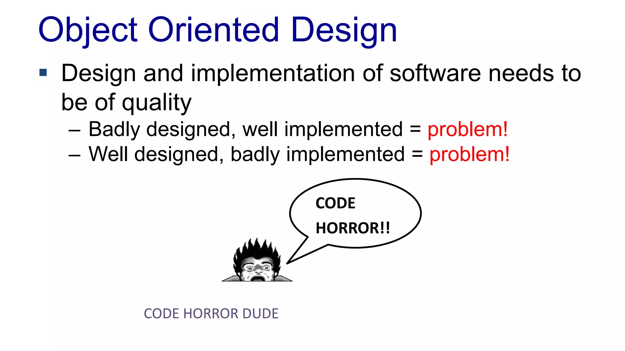 Object Oriented Design
 Design and implementation of software needs to
be of quality
– Badly designed, well implemented = problem!
– Well designed, badly implemented = problem!
CODE
HORROR!!
CODE HORROR DUDE
 