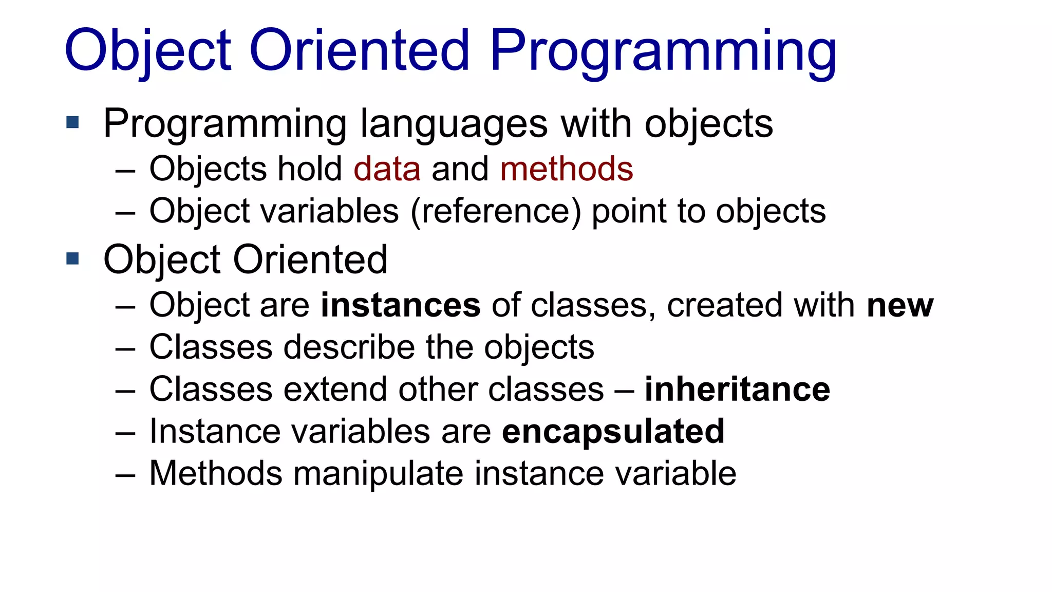 Object Oriented Programming
 Programming languages with objects
– Objects hold data and methods
– Object variables (reference) point to objects
 Object Oriented
– Object are instances of classes, created with new
– Classes describe the objects
– Classes extend other classes – inheritance
– Instance variables are encapsulated
– Methods manipulate instance variable
 