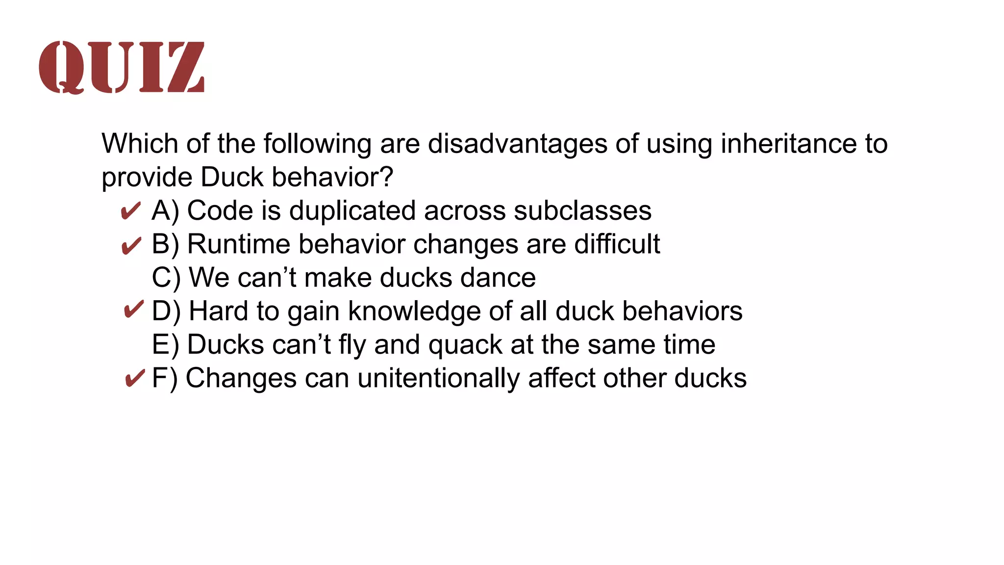 Which of the following are disadvantages of using inheritance to
provide Duck behavior?
A) Code is duplicated across subclasses
B) Runtime behavior changes are difficult
C) We can’t make ducks dance
D) Hard to gain knowledge of all duck behaviors
E) Ducks can’t fly and quack at the same time
F) Changes can unitentionally affect other ducks
QUIZ
✔
✔
✔
✔
 