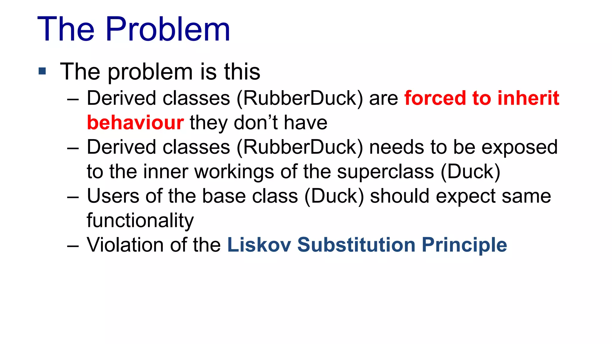 The Problem
 The problem is this
– Derived classes (RubberDuck) are forced to inherit
behaviour they don’t have
– Derived classes (RubberDuck) needs to be exposed
to the inner workings of the superclass (Duck)
– Users of the base class (Duck) should expect same
functionality
– Violation of the Liskov Substitution Principle
 