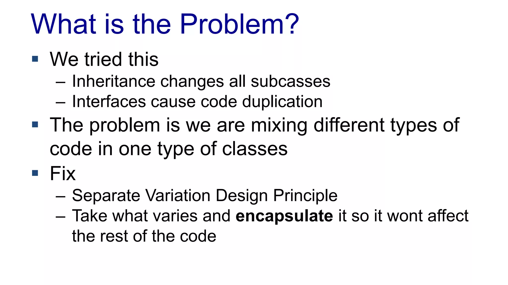 What is the Problem?
 We tried this
– Inheritance changes all subcasses
– Interfaces cause code duplication
 The problem is we are mixing different types of
code in one type of classes
 Fix
– Separate Variation Design Principle
– Take what varies and encapsulate it so it wont affect
the rest of the code
 