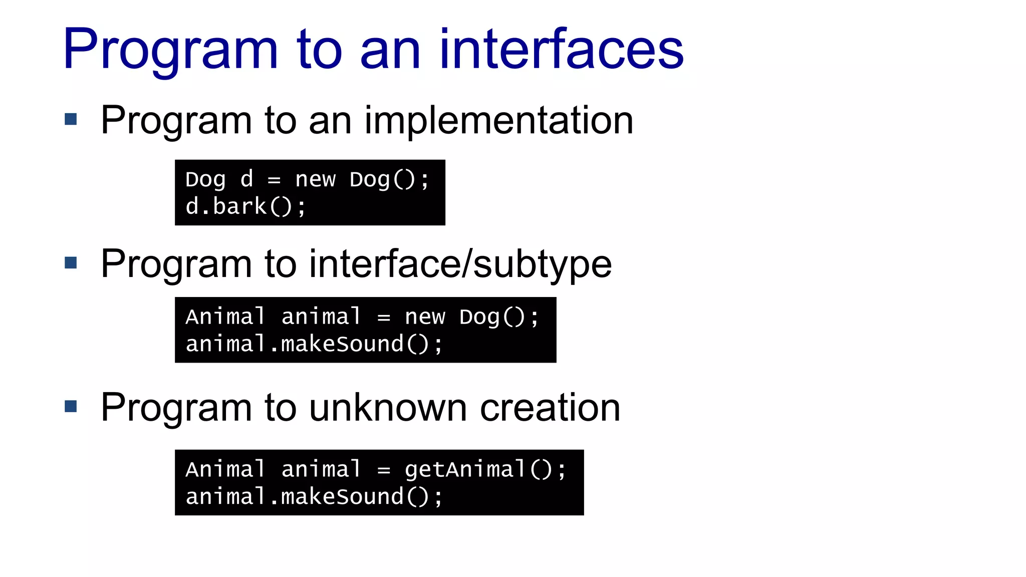 Program to an interfaces
 Program to an implementation
 Program to interface/subtype
 Program to unknown creation
Dog d = new Dog();
d.bark();
Animal animal = new Dog();
animal.makeSound();
Animal animal = getAnimal();
animal.makeSound();
 
