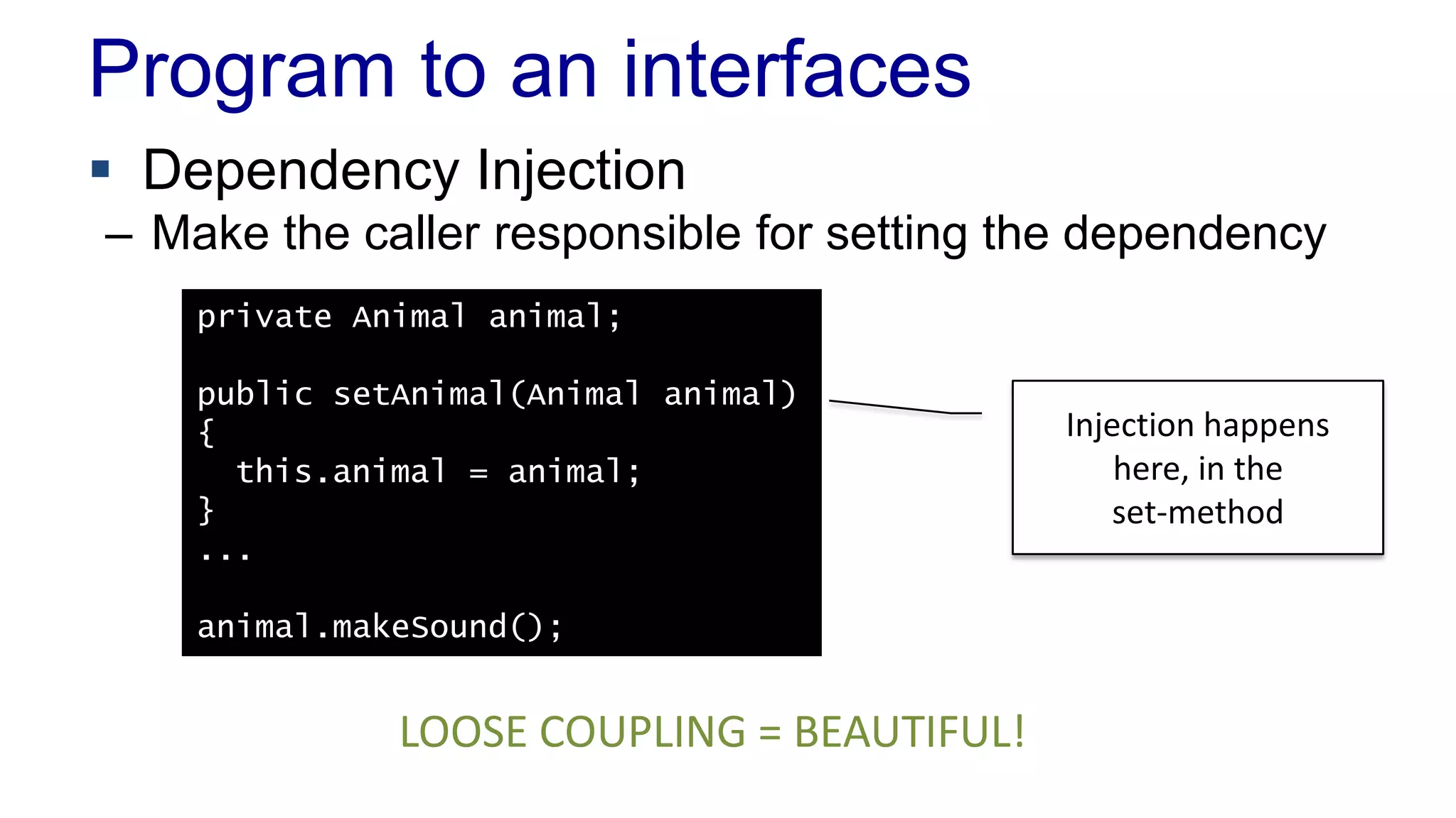 Program to an interfaces
 Dependency Injection
– Make the caller responsible for setting the dependency
private Animal animal;
public setAnimal(Animal animal)
{
this.animal = animal;
}
...
animal.makeSound();
Injection happens
here, in the
set-method
LOOSE COUPLING = BEAUTIFUL!
 