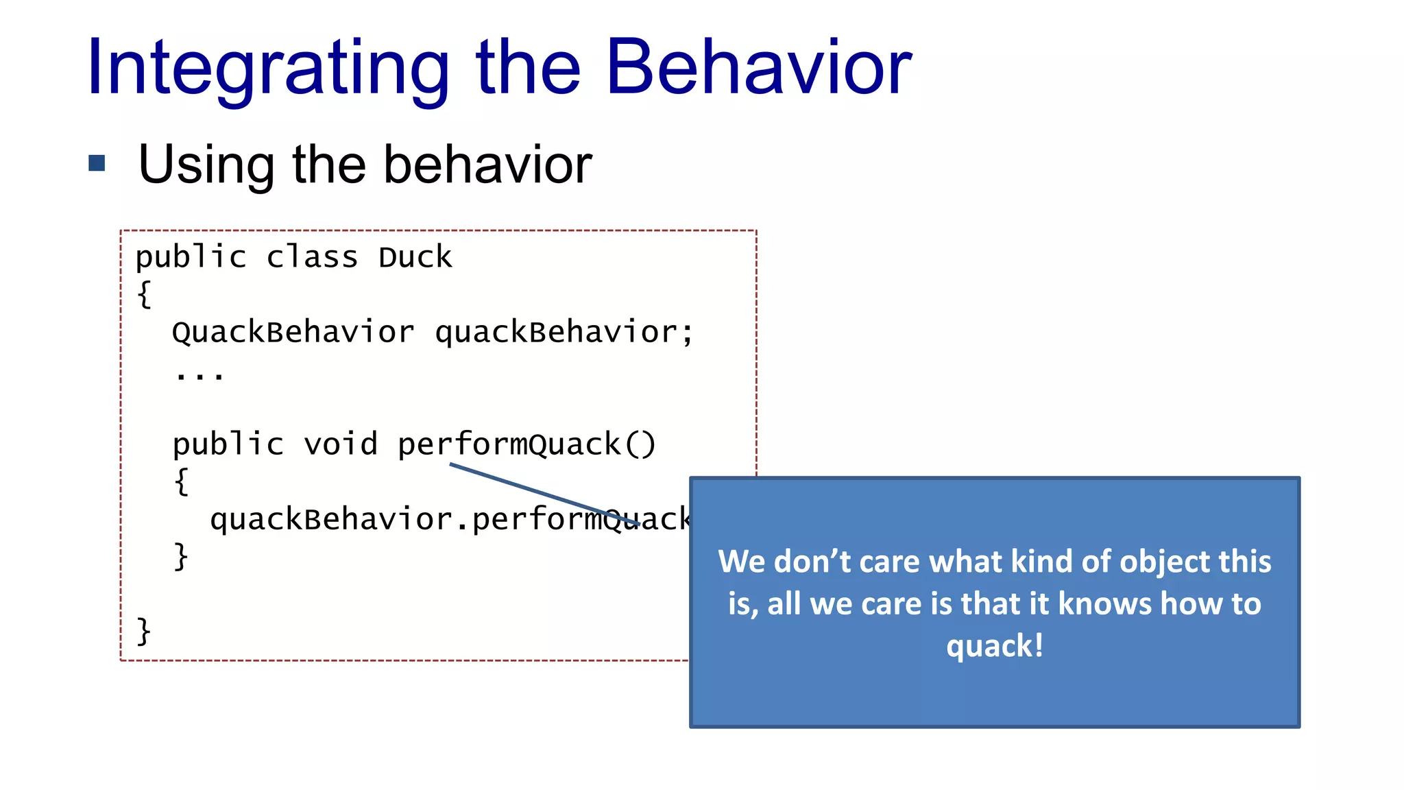 Integrating the Behavior
 Using the behavior
public class Duck
{
QuackBehavior quackBehavior;
...
public void performQuack()
{
quackBehavior.performQuack()
}
}
We don’t care what kind of object this
is, all we care is that it knows how to
quack!
 