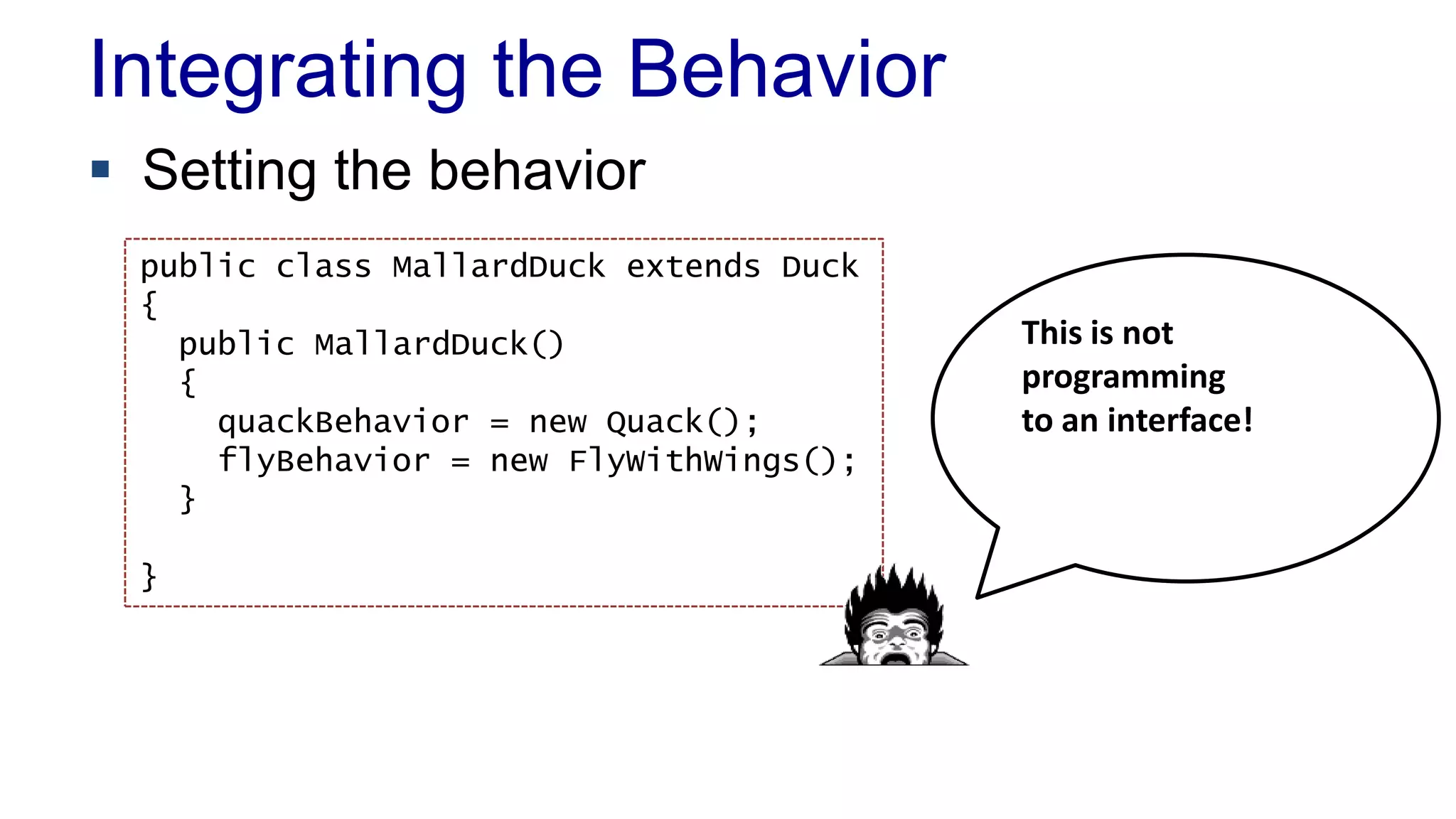 Integrating the Behavior
 Setting the behavior
public class MallardDuck extends Duck
{
public MallardDuck()
{
quackBehavior = new Quack();
flyBehavior = new FlyWithWings();
}
}
This is not
programming
to an interface!
 