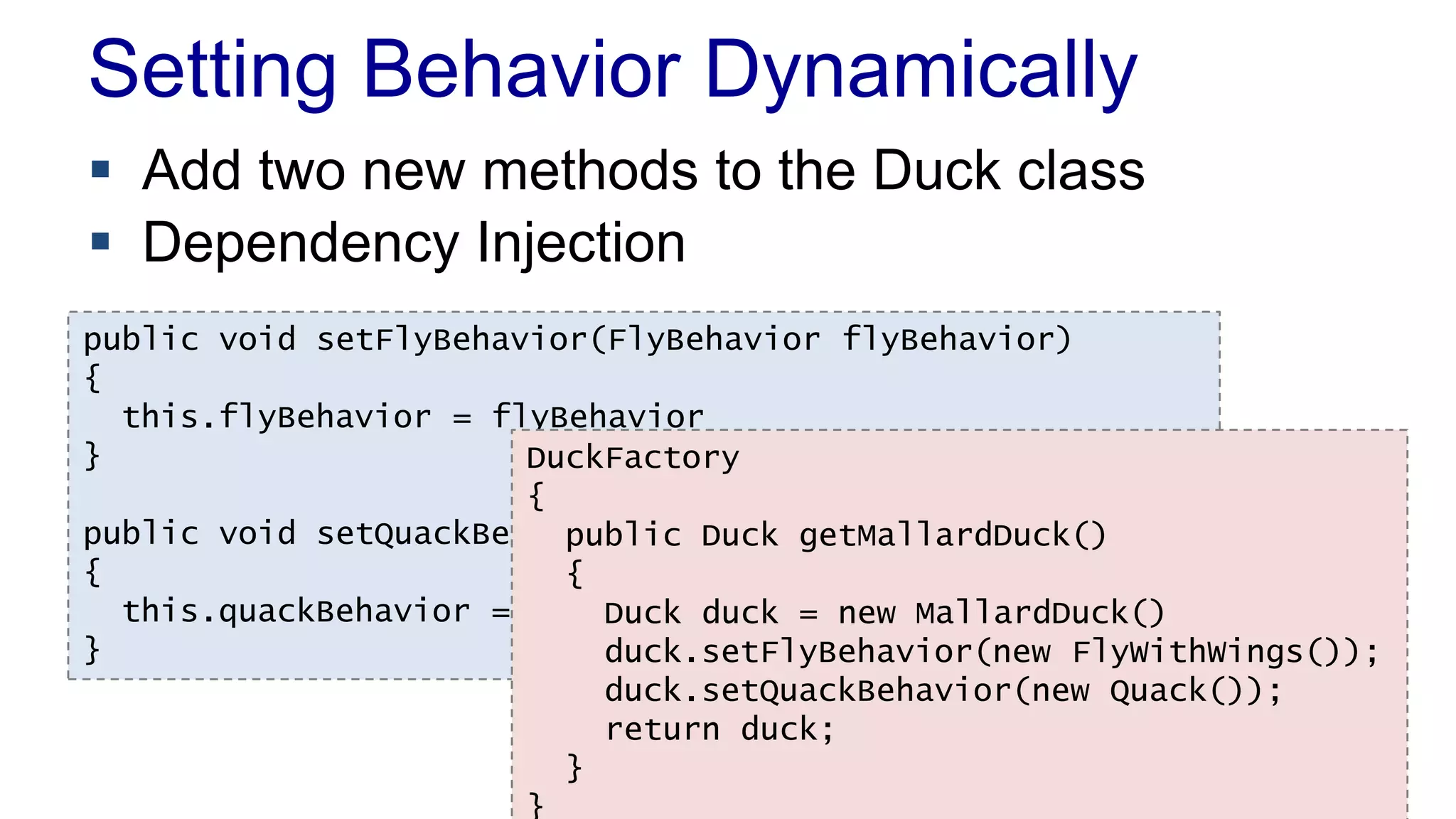 Setting Behavior Dynamically
 Add two new methods to the Duck class
 Dependency Injection
public void setFlyBehavior(FlyBehavior flyBehavior)
{
this.flyBehavior = flyBehavior
}
public void setQuackBehavior(QuackBehavior quackBehavior)
{
this.quackBehavior = quackBehavior
}
DuckFactory
{
public Duck getMallardDuck()
{
Duck duck = new MallardDuck()
duck.setFlyBehavior(new FlyWithWings());
duck.setQuackBehavior(new Quack());
return duck;
}
}
 