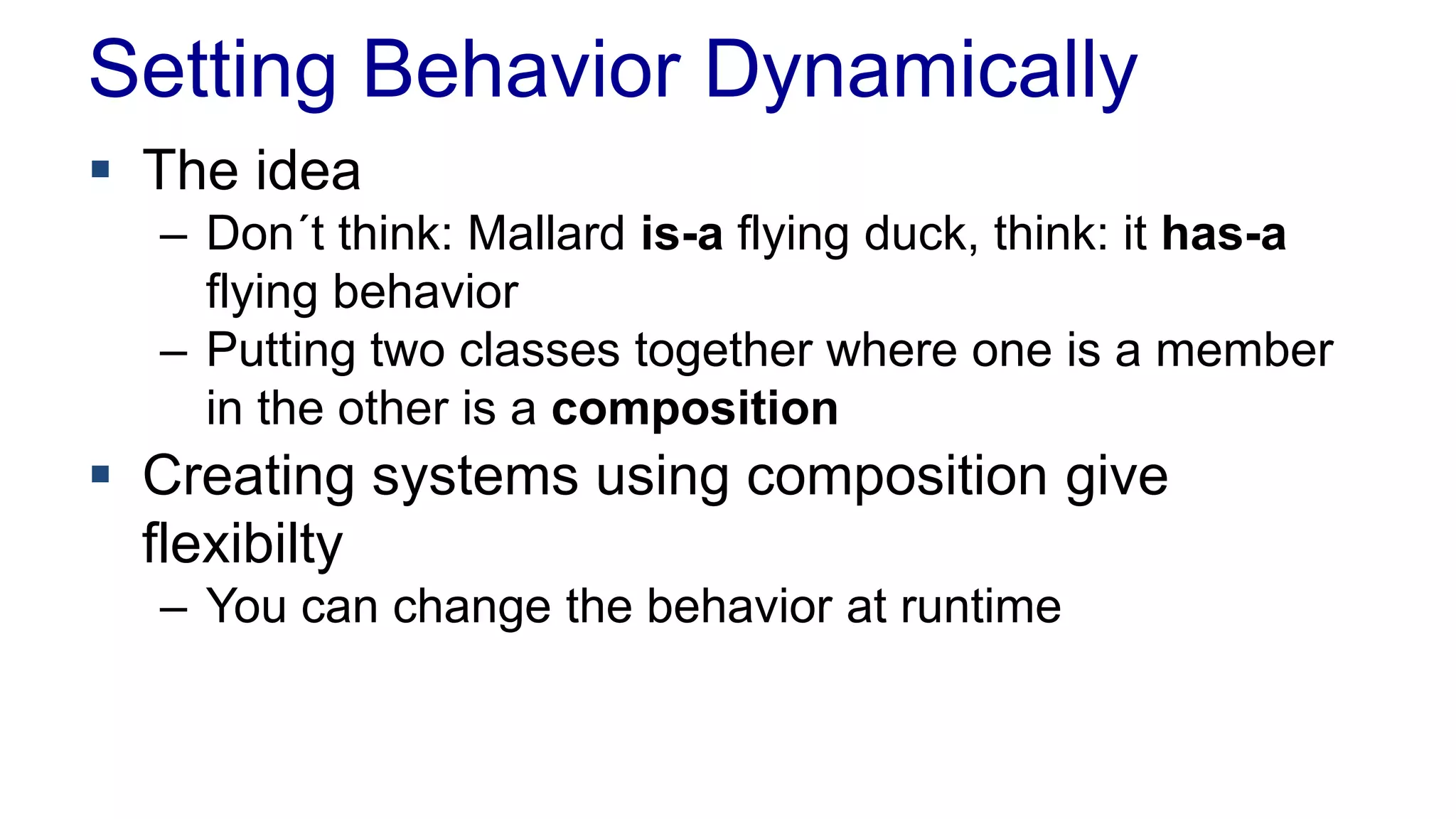 Setting Behavior Dynamically
 The idea
– Don´t think: Mallard is-a flying duck, think: it has-a
flying behavior
– Putting two classes together where one is a member
in the other is a composition
 Creating systems using composition give
flexibilty
– You can change the behavior at runtime
 