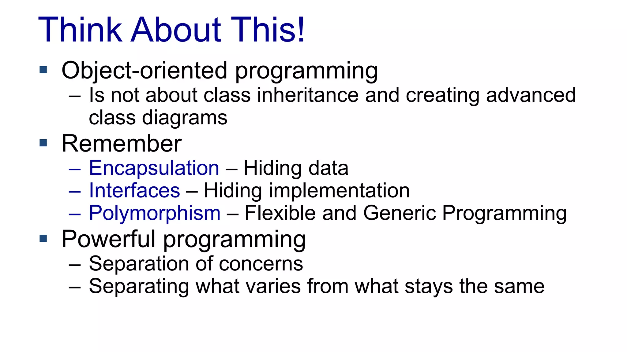 Think About This!
 Object-oriented programming
– Is not about class inheritance and creating advanced
class diagrams
 Remember
– Encapsulation – Hiding data
– Interfaces – Hiding implementation
– Polymorphism – Flexible and Generic Programming
 Powerful programming
– Separation of concerns
– Separating what varies from what stays the same
 