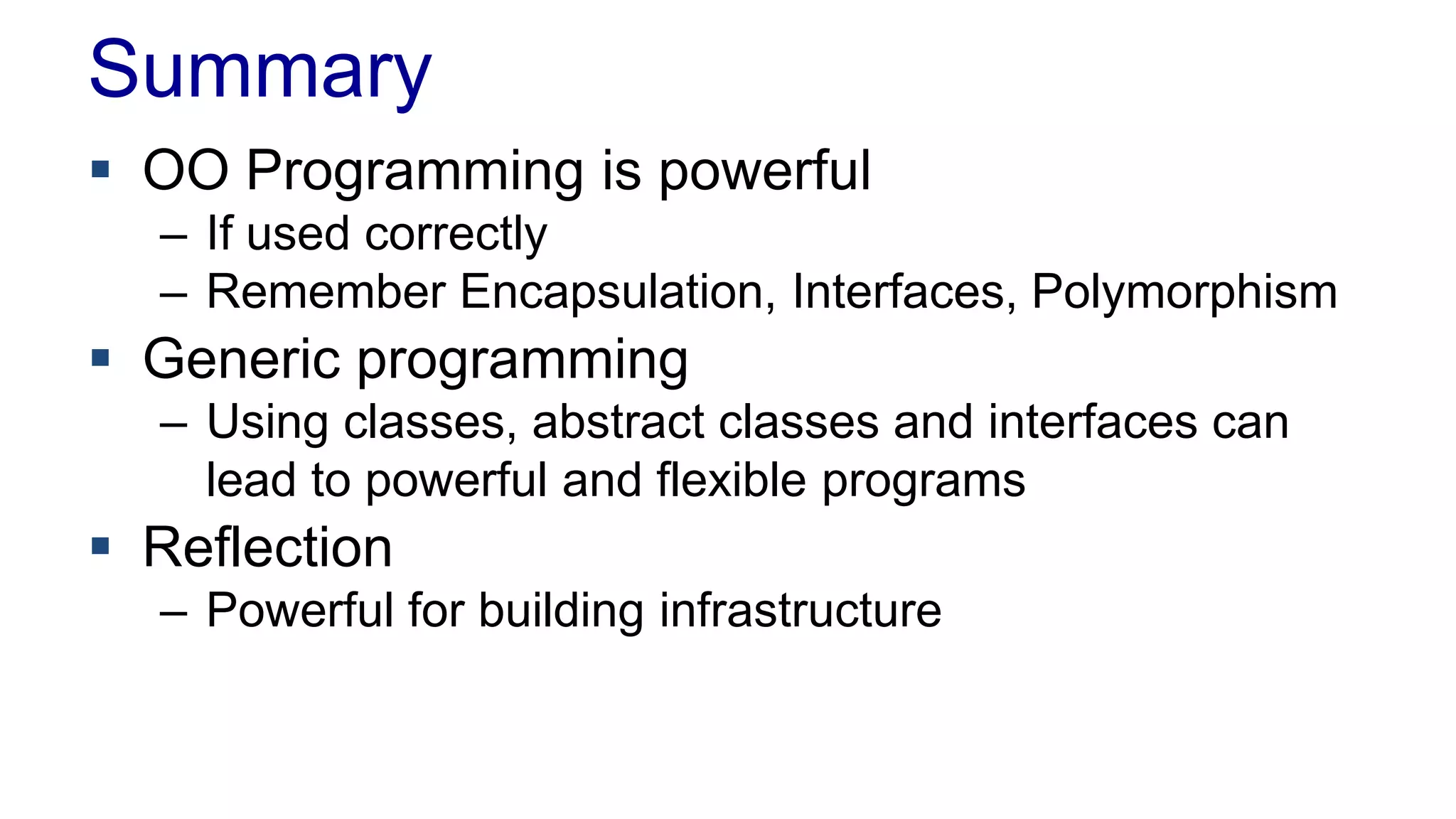 Summary
 OO Programming is powerful
– If used correctly
– Remember Encapsulation, Interfaces, Polymorphism
 Generic programming
– Using classes, abstract classes and interfaces can
lead to powerful and flexible programs
 Reflection
– Powerful for building infrastructure
 