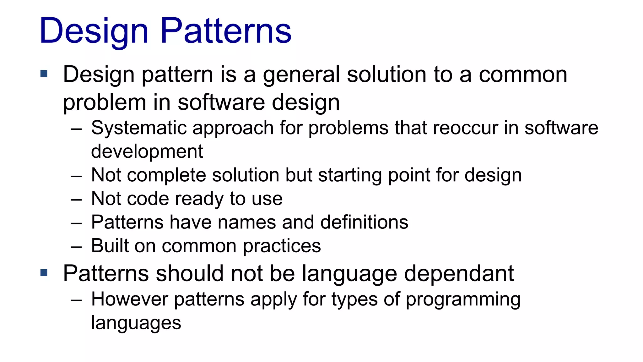 Design Patterns
 Design pattern is a general solution to a common
problem in software design
– Systematic approach for problems that reoccur in software
development
– Not complete solution but starting point for design
– Not code ready to use
– Patterns have names and definitions
– Built on common practices
 Patterns should not be language dependant
– However patterns apply for types of programming
languages
 